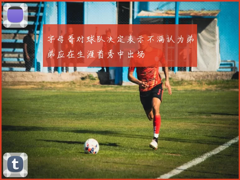 字母哥对球队决定表示不满认为弟弟应在生涯首秀中出场