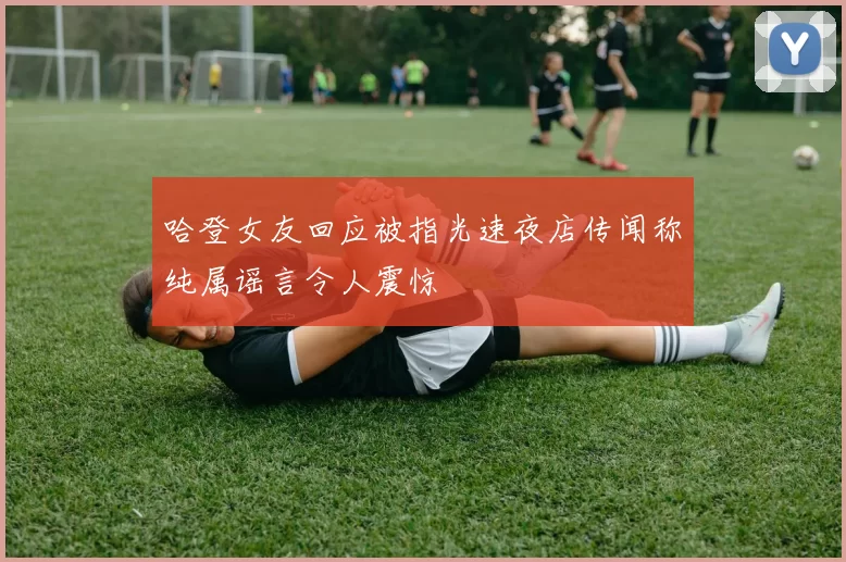 哈登女友回应被指光速夜店传闻称纯属谣言令人震惊