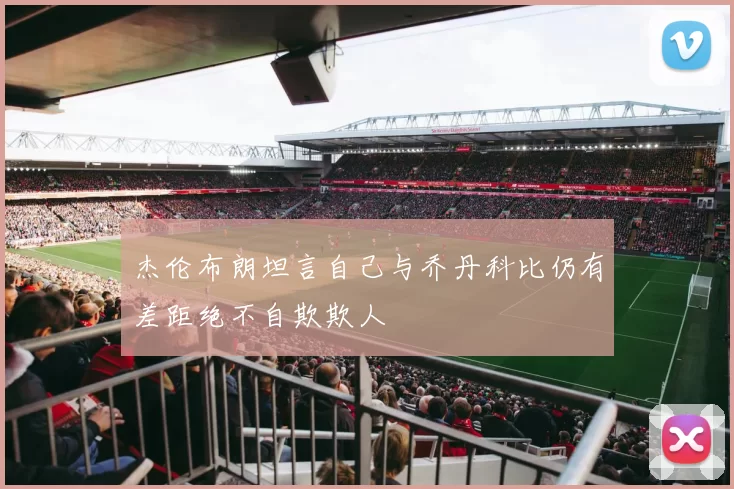 杰伦布朗坦言自己与乔丹科比仍有差距绝不自欺欺人