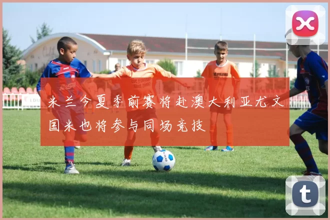 米兰今夏季前赛将赴澳大利亚尤文国米也将参与同场竞技