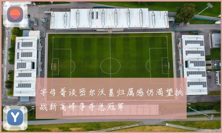 字母哥谈密尔沃基归属感仍渴望挑战新高峰争夺总冠军