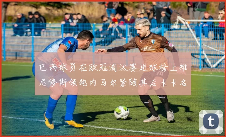 巴西球员在欧冠淘汰赛进球榜上维尼修斯领跑内马尔紧随其后卡卡名列第三