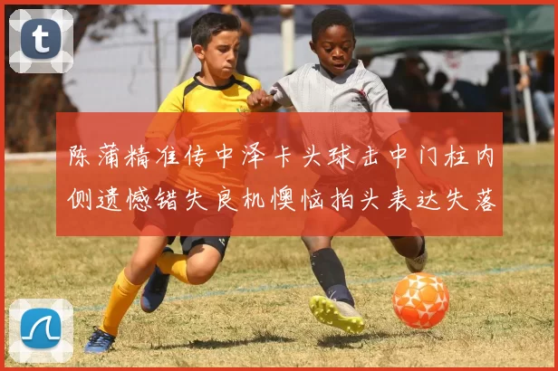 陈蒲精准传中泽卡头球击中门柱内侧遗憾错失良机懊恼拍头表达失落情绪