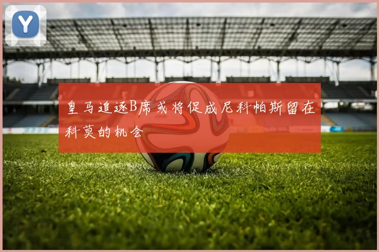 皇马追逐B席或将促成尼科帕斯留在科莫的机会