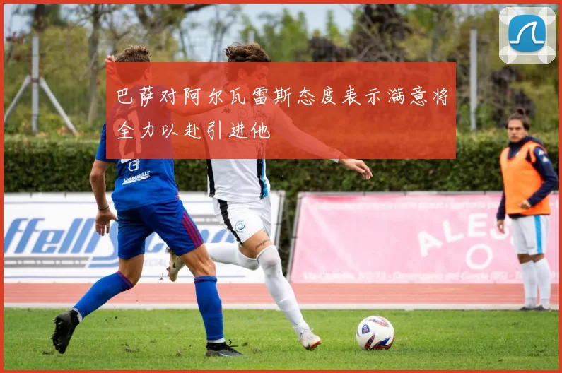巴萨对阿尔瓦雷斯态度表示满意将全力以赴引进他
