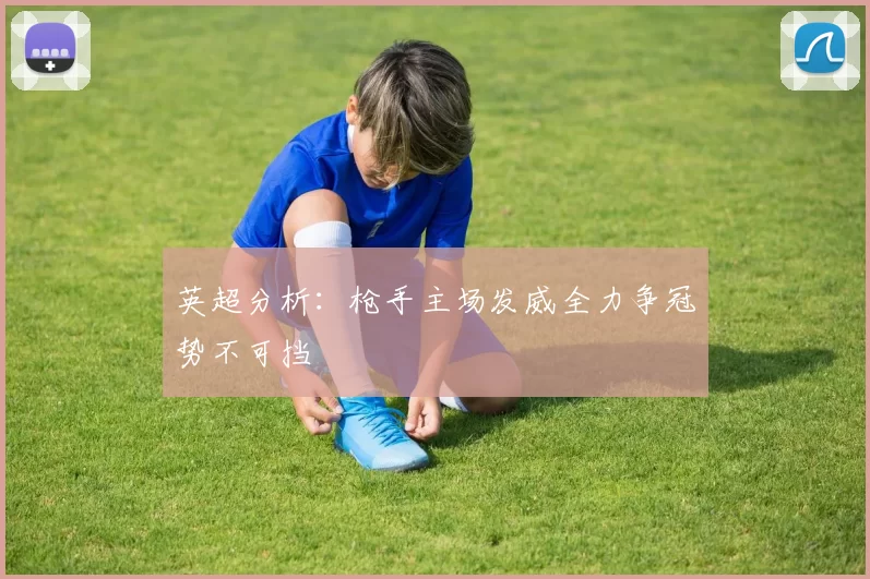 英超分析：枪手主场发威全力争冠势不可挡