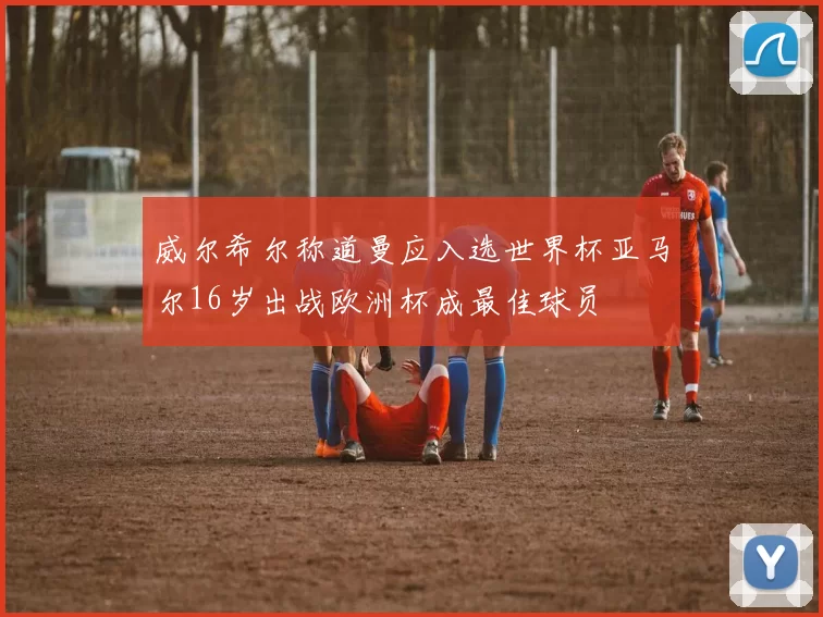 威尔希尔称道曼应入选世界杯亚马尔16岁出战欧洲杯成最佳球员