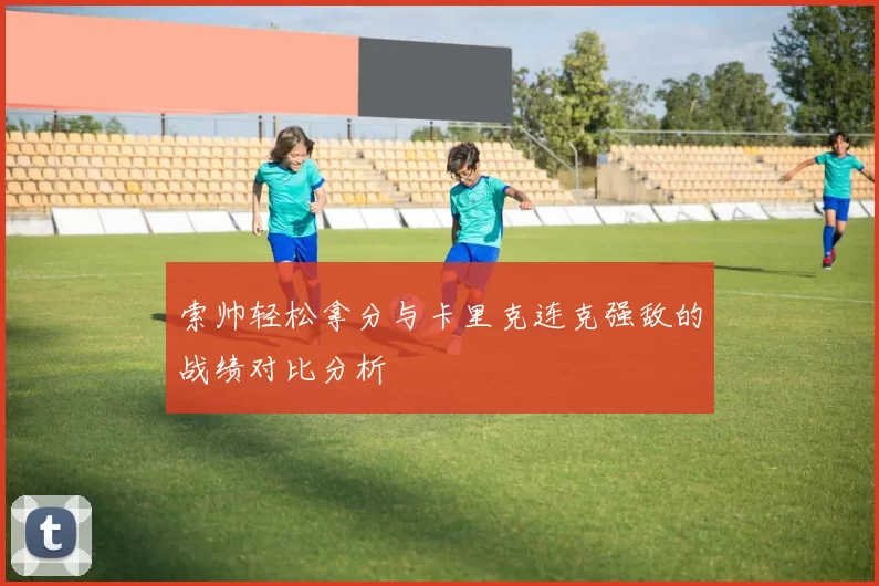 索帅轻松拿分与卡里克连克强敌的战绩对比分析